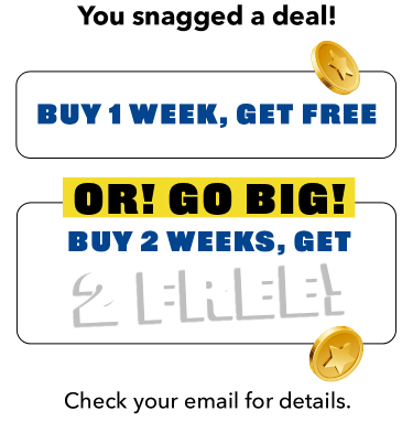 YYou snagged a deal! Buy 1 week, get gree. OR!> GO BIG! BUY 2 WEEKS, GET 2 FREE! Check your email for details